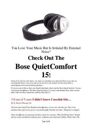 You Love Your Music But Is Irritated By External
                  Noise?

                      Check Out The
     Bose QuietComfort
            15!
Some of us just love our music. As such we sometimes get annoyed when we go into an
environment that is very nosy and we do not have any control over the noise that is
interrupting us from our listening pleasure.
If you are one of those, then you should absolutely check out the Bose QuietComfort 15 noise
cancelation headphones. The Bose QuietComfort 15 is truly outstanding. Here some owners
share with you their experience with the Bose QC15.


5.0 out of 5 stars I didn't know I needed this…
By K. Daejin (Chicago, IL)

The last time I tried Noise Reduction headphones, it was over a decade ago. They were
pointless then and I never gave it a second thought. But that was then. Things have changed.

These headphones are amazing, but these aren't for everyone. Who should buy these? People
that are easily irritated by random noises, ambient noise, that kind of thing. What's that? On

                                          Page 1 of 6
 