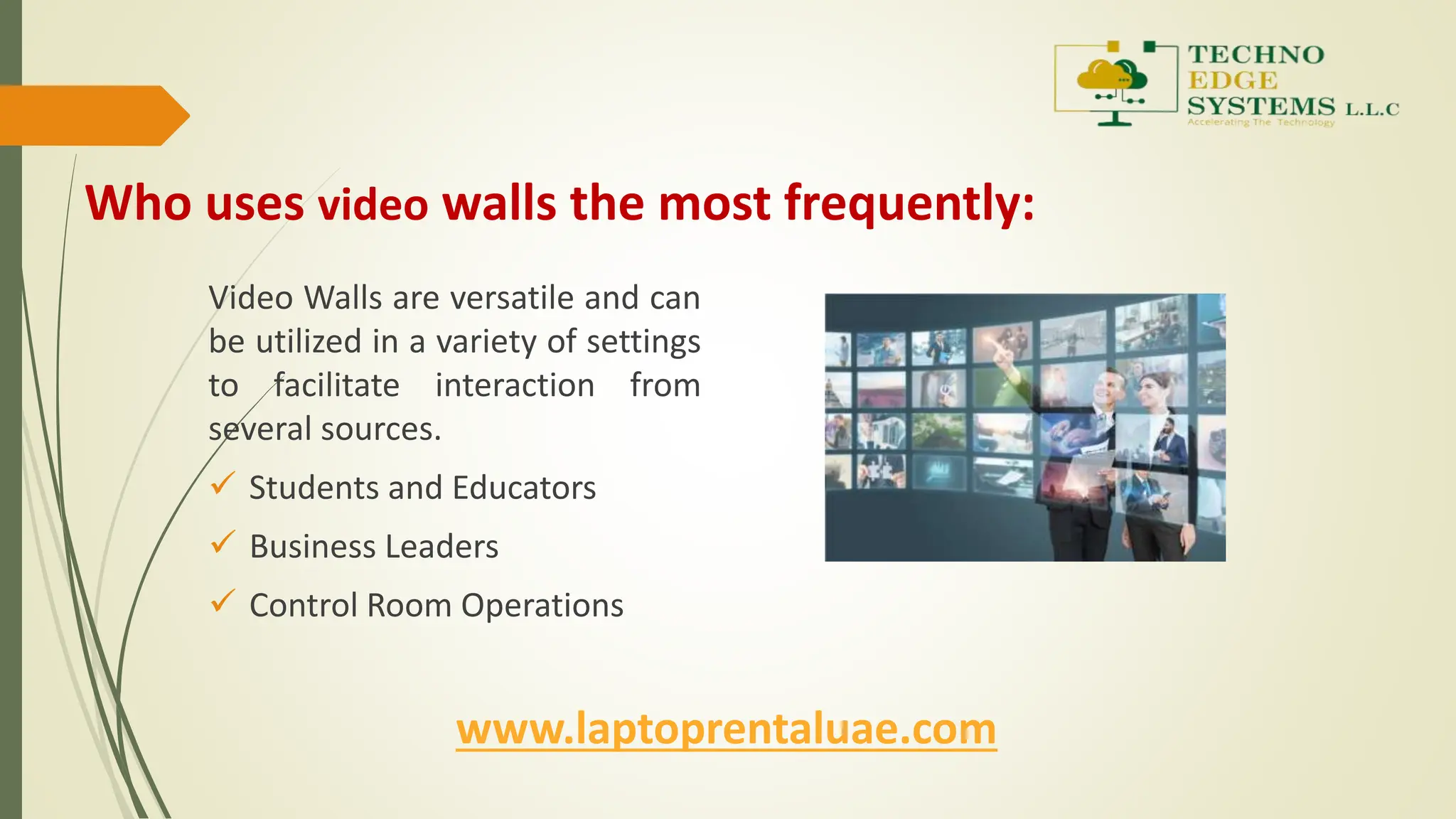 Who uses video walls the most frequently:
Video Walls are versatile and can
be utilized in a variety of settings
to facilitate interaction from
several sources.
 Students and Educators
 Business Leaders
 Control Room Operations
www.laptoprentaluae.com
 