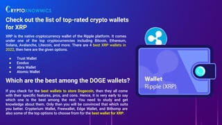 Check out the list of top-rated crypto wallets
for XRP
XRP is the native cryptocurrency wallet of the Ripple platform. It comes
under one of the top cryptocurrencies including Bitcoin, Ethereum,
Solana, Avalanche, Litecoin, and more. There are 4 best XRP wallets in
2022, then here are the given options.
● Trust Wallet
● Exodus
● Abra Wallet
● Atomic Wallet
Which are the best among the DOGE wallets?
If you check for the best wallets to store Dogecoin, then they all come
with their speciﬁc features, pros, and cons. Hence, it is very early to say
which one is the best among the rest. You need to study and get
knowledge about them. Only then you will be convinced that which suits
you better. Crypterium Wallet, Freewallet, Edge Wallet, and Bithomp are
also some of the top options to choose from for the best wallet for XRP.
 