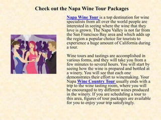 Check out the Napa Wine Tour Packages Napa Wine Tour is a top destination for wine specialists from all over the world people are interested in seeing where the wine that they love is grown. The Napa Valley is not far from the San Francisco Bay area and which adds up the region a popular choice for tourists to experience a huge amount of California during a tour. Wine tours and tastings are accomplished in various forms, and they will take you from a few minutes to several hours. You will start by seeing how the wine is prepared and bottled at a winery. You will see that each one demonstrates their effort to winemaking. Your Napa Wine Country Tour usually ends with a trip to the wine tasting room, where you will be encouraged to try different wines produced in the winery. If you are scheduling a tour to this area, figures of tour packages are available for you to enjoy your trip satisfyingly. 