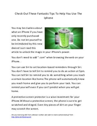 Are you receiving calls from unknown number and want to reverse phone lookup? Visit
http://phoneinfolookup.net
Check Out These Fantastic Tips To Help You Use The
Iphone
You may be clueless about
what an iPhone if you have
only recently purchased
one. Do not let yourself to
be intimidated by this new
device! Just read this
article to unlock the magic in your iPhone's power.
You don't need to add ".com" when browsing the web on your
iPhone.
You can use Siri to set location-based reminders through Siri.
You don't have to tell Siri to remind you to do an action at 5pm.
You can tell Siri to remind you to do something when you reach
a certain location like home.The phone will automatically know
you reach home and give you to perform your task. You can
remind yourself even if you can't predict when you will get
home.
A protective screen protector is a wise investment for your
iPhone.Without a protective screen, the phone is sure to get
scratched and dinged. Even tiny pieces of dirt on your finger
may scratch the screen.
 