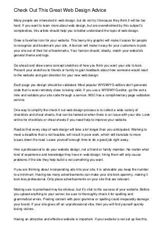 Check Out This Great Web Design Advice
Many people are interested in web design, but do not try it because they think it will be too
hard. If you want to learn more about web design, but are overwhelmed by this subject's
complexities, this article should help you to better understand the topic of web design.
Draw a favorites icon for your website. This teeny-tiny graphic will make it easier for people
to recognize and bookmark your site. A favicon will make it easy for your customers to pick
your site out of their list of bookmarks. Your favicon should, ideally, match your website's
general theme and logo.
Go ahead and draw some concept sketches of how you think you want your site to look.
Present your sketches to friends or family to gain feedback about how someone would react
to the website and gain direction for your new web design.
Each page you design should be validated. Most popular WYSIWYG editors don't generate
code that is even remotely close to being valid. If you use a WYSIWYG editor, go the extra
mile and validate your site code through a service. W3C has a complimentary page validation
service.
One way to simplify the check it out web design process is to collect a wide variety of
checklists and cheat sheets, that can be looked at when there is an issue with your site. Look
online for checklists or cheat sheets if you need help to improve your website.
Realize that every step of web design will take a lot longer than you anticipated. Working to
meet a deadline that is not feasible, will result in poor work, which will translate to more
issues down the road. Leave yourself enough time to do a good job right away.
Hire a professional to do your website design, not a friend or family member. No matter what
kind of experience and knowledge they have in web design, hiring them will only cause
problems if the site they help build is not something you want.
If you are thinking about incorporating ads into your site, it is advisable you keep the number
to a minimum. Having too many advertisements can make your site look spammy, making it
look less professional. Only place advertisements on your site that are relevant.
Making sure to proofread may be obvious, but it's vital to the success of your website. Before
you upload anything to your server, be sure to thoroughly check it for spelling and
grammatical errors. Posting content with poor grammar or spelling could irreparably damage
your brand. If your site gives off an unprofessional vibe, then you will find yourself quickly
losing visitors.
Having an attractive and effective website is important. If your website is not set up like this,
 