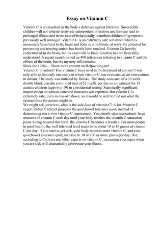 Essay on Vitamin C
Vitamin C is an essential in the body s defenses against infection. Susceptible
children will not tolerate relatively unimportant infections and this can lead to
prolonged illness and in the case of behaviorally disturbed children of symptoms
previously well managed. Vitamin C is an extremely safe substance which is
immensely beneficial to the brain and body in a multitude of ways. Its potential for
preventing and treating autism has barely been touched. Vitamin Cis heavily
concentrated in the brain, but its exact role in brain function has not been fully
understood. A recent search turned up 400 references referring to vitamin C and the
effects of the brain, but the mystery still remains.
Since the 1960s ... Show more content on Helpwriting.net ...
Vitamin C in autism? Has vitamin C been used in the treatment of autism? I was
only able to find only one study in which vitamin C was evaluated as an intervention
in autism. The study was initiated by Dolske. The study consisted of a 30 week
double blind, placebo controlled trial of 52 mg/lb. per day as a treatment for 18
autistic children (ages 6 to 19) in a residential setting. Statistically significant
improvement on various outcome measures was reported. But vitamin C is
extremely safe, even in massive doses, so it would be well to find out what the
optimal dose for autism might be.
We might ask ourselves, what is the safe dose of vitamin C? A lot. Vitamin C
expert Robert Cathcart proposes the quot;bowel tolerance quot; method of
determining one s own vitamin C requirement. You simply take increasingly large
amounts of vitamin C each day until your body reaches the vitamin C saturation
point. Going beyond that level, the vitamin C becomes a laxative. For most people
in good health, the well tolerated level tends to be about 10 to 15 grams of vitamin
C per day. If you start to get sick, your body requires more vitamin C, and your
quot;bowel tolerance quot; may rise to 30 or 100 or more grams per day. But,
according to Cathcart and other experts on vitamin C, increasing your input when
you are sick will dramatically abbreviate your illness.
 