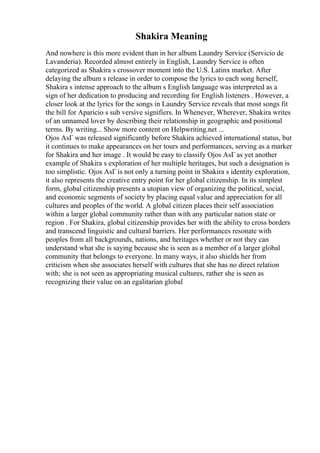 Shakira Meaning
And nowhere is this more evident than in her album Laundry Service (Servicio de
Lavanderia). Recorded almost entirely in English, Laundry Service is often
categorized as Shakira s crossover moment into the U.S. Latinx market. After
delaying the album s release in order to compose the lyrics to each song herself,
Shakira s intense approach to the album s English language was interpreted as a
sign of her dedication to producing and recording for English listeners . However, a
closer look at the lyrics for the songs in Laundry Service reveals that most songs fit
the bill for Aparicio s sub versive signifiers. In Whenever, Wherever, Shakira writes
of an unnamed lover by describing their relationship in geographic and positional
terms. By writing... Show more content on Helpwriting.net ...
Ojos AsГ was released significantly before Shakira achieved international status, but
it continues to make appearances on her tours and performances, serving as a marker
for Shakira and her image . It would be easy to classify Ojos AsГ as yet another
example of Shakira s exploration of her multiple heritages, but such a designation is
too simplistic. Ojos AsГ is not only a turning point in Shakira s identity exploration,
it also represents the creative entry point for her global citizenship. In its simplest
form, global citizenship presents a utopian view of organizing the political, social,
and economic segments of society by placing equal value and appreciation for all
cultures and peoples of the world. A global citizen places their self association
within a larger global community rather than with any particular nation state or
region . For Shakira, global citizenship provides her with the ability to cross borders
and transcend linguistic and cultural barriers. Her performances resonate with
peoples from all backgrounds, nations, and heritages whether or not they can
understand what she is saying because she is seen as a member of a larger global
community that belongs to everyone. In many ways, it also shields her from
criticism when she associates herself with cultures that she has no direct relation
with; she is not seen as appropriating musical cultures, rather she is seen as
recognizing their value on an egalitarian global
 
