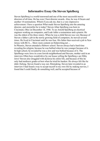 Informative Essay On Steven Spielberg
Steven Spielberg is a world renowned and one of the most successful movie
directors of all time. He has won 2 best director awards. Also, he was 4 Oscars and
another 14 nominations. Which if you ask me, that is a very impressive
achievement. I have a question What made Steven Spielberg into the amazing
director, and storyteller he is today? Steven Allan Spielberg was born in
Cincinnati, Ohio on December 14, 1946. To an Arnold Spielberg an electrical
engineer working on computers, and Leah Adler a restaurateur and a pianist. He
was the oldest of his three sisters. When he was a child Steven was very Because of
Steven s father s job in the newly growing field of computers, he moved several
times. He lived in Cincinnati until he was four. His father then received a job in New
Jersey with RCA.... Show more content on Helpwriting.net ...
In Phoenix, Steven attended a Hebrew school. Steven always had a hard time
revealing his religion, because he was bullied when he was younger because of it.
In high school, he revealed he was a Jew and was bullied because of it. The
Spielbergs were Jews in a non Jewish neighborhood and Stevens, mother said in an
interview Often boys would drive by our house yelling the Spielberg s are filthy
Jews! Steven also struggled with dyslexia his entire life, and because of this he
only had mediocre grades at best when he tried his hardest. He always felt like he
didn t belong. Steven found a way out, filmmaking. Steven later revealed in an
interview I had found a way to accept myself in my own life by making movies, I
found that I could finally do something well, and be accepted because of
 