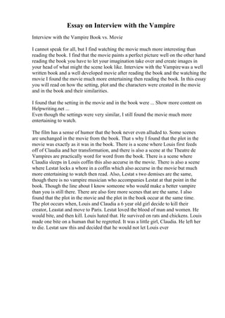 Essay on Interview with the Vampire
Interview with the Vampire Book vs. Movie
I cannot speak for all, but I find watching the movie much more interesting than
reading the book. I find that the movie paints a perfect picture well on the other hand
reading the book you have to let your imagination take over and create images in
your head of what might the scene look like. Interview with the Vampirewas a well
written book and a well developed movie after reading the book and the watching the
movie I found the movie much more entertaining then reading the book. In this essay
you will read on how the setting, plot and the characters were created in the movie
and in the book and their similarities.
I found that the setting in the movie and in the book were ... Show more content on
Helpwriting.net ...
Even though the settings were very similar, I still found the movie much more
entertaining to watch.
The film has a sense of humor that the book never even alluded to. Some scenes
are unchanged in the movie from the book. That s why I found that the plot in the
movie was exactly as it was in the book. There is a scene where Louis first feeds
off of Claudia and her transformation, and there is also a scene at the Theatre de
Vampires are practically word for word from the book. There is a scene where
Claudia sleeps in Louis coffin this also accurse in the movie. There is also a scene
where Lestat locks a whore in a coffin which also accurse in the movie but much
more entertaining to watch then read. Also, Lestat s two demises are the same,
though there is no vampire musician who accompanies Lestat at that point in the
book. Though the line about I know someone who would make a better vampire
than you is still there. There are also fore more scenes that are the same. I also
found that the plot in the movie and the plot in the book occur at the same time.
The plot occurs when, Louis and Claudia a 6 year old girl decide to kill their
creator, Leastat and move to Paris. Lestat loved the blood of man and women. He
would bite, and then kill. Louis hated that. He survived on rats and chickens. Louis
made one bite on a human that he regretted. It was a little girl, Claudia. He left her
to die. Lestat saw this and decided that he would not let Louis ever
 