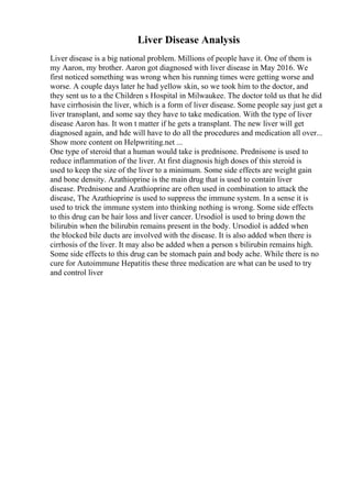 Liver Disease Analysis
Liver disease is a big national problem. Millions of people have it. One of them is
my Aaron, my brother. Aaron got diagnosed with liver disease in May 2016. We
first noticed something was wrong when his running times were getting worse and
worse. A couple days later he had yellow skin, so we took him to the doctor, and
they sent us to a the Children s Hospital in Milwaukee. The doctor told us that he did
have cirrhosisin the liver, which is a form of liver disease. Some people say just get a
liver transplant, and some say they have to take medication. With the type of liver
disease Aaron has. It won t matter if he gets a transplant. The new liver will get
diagnosed again, and hde will have to do all the procedures and medication all over...
Show more content on Helpwriting.net ...
One type of steroid that a human would take is prednisone. Prednisone is used to
reduce inflammation of the liver. At first diagnosis high doses of this steroid is
used to keep the size of the liver to a minimum. Some side effects are weight gain
and bone density. Azathioprine is the main drug that is used to contain liver
disease. Prednisone and Azathioprine are often used in combination to attack the
disease, The Azathioprine is used to suppress the immune system. In a sense it is
used to trick the immune system into thinking nothing is wrong. Some side effects
to this drug can be hair loss and liver cancer. Ursodiol is used to bring down the
bilirubin when the bilirubin remains present in the body. Ursodiol is added when
the blocked bile ducts are involved with the disease. It is also added when there is
cirrhosis of the liver. It may also be added when a person s bilirubin remains high.
Some side effects to this drug can be stomach pain and body ache. While there is no
cure for Autoimmune Hepatitis these three medication are what can be used to try
and control liver
 