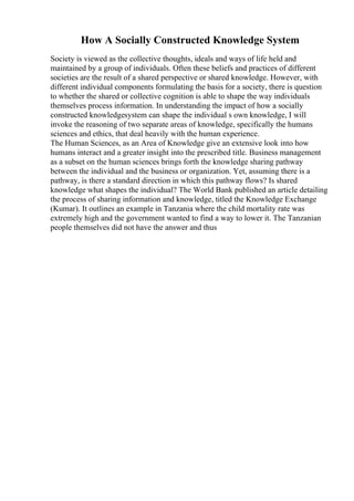 How A Socially Constructed Knowledge System
Society is viewed as the collective thoughts, ideals and ways of life held and
maintained by a group of individuals. Often these beliefs and practices of different
societies are the result of a shared perspective or shared knowledge. However, with
different individual components formulating the basis for a society, there is question
to whether the shared or collective cognition is able to shape the way individuals
themselves process information. In understanding the impact of how a socially
constructed knowledgesystem can shape the individual s own knowledge, I will
invoke the reasoning of two separate areas of knowledge, specifically the humans
sciences and ethics, that deal heavily with the human experience.
The Human Sciences, as an Area of Knowledge give an extensive look into how
humans interact and a greater insight into the prescribed title. Business management
as a subset on the human sciences brings forth the knowledge sharing pathway
between the individual and the business or organization. Yet, assuming there is a
pathway, is there a standard direction in which this pathway flows? Is shared
knowledge what shapes the individual? The World Bank published an article detailing
the process of sharing information and knowledge, titled the Knowledge Exchange
(Kumar). It outlines an example in Tanzania where the child mortality rate was
extremely high and the government wanted to find a way to lower it. The Tanzanian
people themselves did not have the answer and thus
 