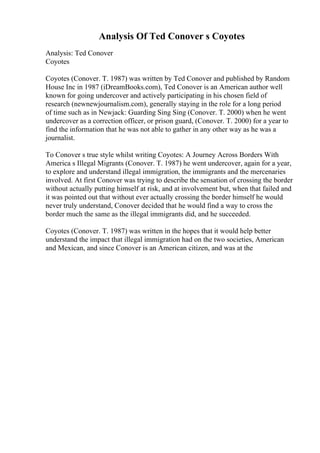 Analysis Of Ted Conover s Coyotes
Analysis: Ted Conover
Coyotes
Coyotes (Conover. T. 1987) was written by Ted Conover and published by Random
House Inc in 1987 (iDreamBooks.com), Ted Conover is an American author well
known for going undercover and actively participating in his chosen field of
research (newnewjournalism.com), generally staying in the role for a long period
of time such as in Newjack: Guarding Sing Sing (Conover. T. 2000) when he went
undercover as a correction officer, or prison guard, (Conover. T. 2000) for a year to
find the information that he was not able to gather in any other way as he was a
journalist.
To Conover s true style whilst writing Coyotes: A Journey Across Borders With
America s Illegal Migrants (Conover. T. 1987) he went undercover, again for a year,
to explore and understand illegal immigration, the immigrants and the mercenaries
involved. At first Conover was trying to describe the sensation of crossing the border
without actually putting himself at risk, and at involvement but, when that failed and
it was pointed out that without ever actually crossing the border himself he would
never truly understand, Conover decided that he would find a way to cross the
border much the same as the illegal immigrants did, and he succeeded.
Coyotes (Conover. T. 1987) was written in the hopes that it would help better
understand the impact that illegal immigration had on the two societies, American
and Mexican, and since Conover is an American citizen, and was at the
 