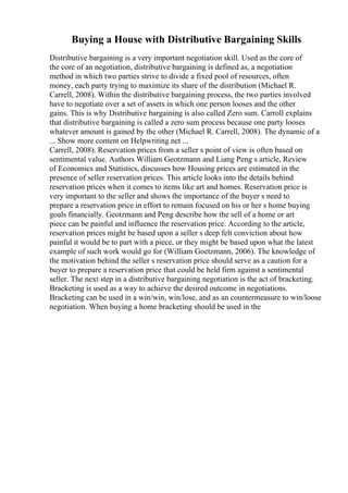 Buying a House with Distributive Bargaining Skills
Distributive bargaining is a very important negotiation skill. Used as the core of
the core of an negotiation, distributive bargaining is defined as, a negotiation
method in which two parties strive to divide a fixed pool of resources, often
money, each party trying to maximize its share of the distribution (Michael R.
Carrell, 2008). Within the distributive bargaining process, the two parties involved
have to negotiate over a set of assets in which one person looses and the other
gains. This is why Distributive bargaining is also called Zero sum. Carroll explains
that distributive bargaining is called a zero sum process because one party looses
whatever amount is gained by the other (Michael R. Carrell, 2008). The dynamic of a
... Show more content on Helpwriting.net ...
Carrell, 2008). Reservation prices from a seller s point of view is often based on
sentimental value. Authors William Geotzmann and Liang Peng s article, Review
of Economics and Statistics, discusses how Housing prices are estimated in the
presence of seller reservation prices. This article looks into the details behind
reservation prices when it comes to items like art and homes. Reservation price is
very important to the seller and shows the importance of the buyer s need to
prepare a reservation price in effort to remain focused on his or her s home buying
goals financially. Geotzmann and Peng describe how the sell of a home or art
piece can be painful and influence the reservation price. According to the article,
reservation prices might be based upon a seller s deep felt conviction about how
painful it would be to part with a piece, or they might be based upon what the latest
example of such work would go for (William Goetzmann, 2006). The knowledge of
the motivation behind the seller s reservation price should serve as a caution for a
buyer to prepare a reservation price that could be held firm against a sentimental
seller. The next step in a distributive bargaining negotiation is the act of bracketing.
Bracketing is used as a way to achieve the desired outcome in negotiations.
Bracketing can be used in a win/win, win/lose, and as an countermeasure to win/loose
negotiation. When buying a home bracketing should be used in the
 