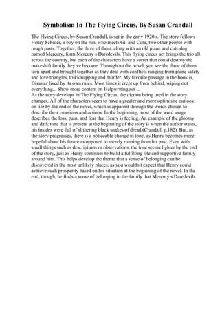 Symbolism In The Flying Circus, By Susan Crandall
The Flying Circus, by Susan Crandall, is set in the early 1920 s. The story follows
Henry Schuler, a boy on the run, who meets Gil and Cora, two other people with
rough pasts. Together, the three of them, along with an old plane and cute dog
named Mercury, form Mercury s Daredevils. This flying circus act brings the trio all
across the country, but each of the characters have a secret that could destroy the
makeshift family they ve become. Throughout the novel, you see the three of them
torn apart and brought together as they deal with conflicts ranging from plane safety
and love triangles, to kidnapping and murder. My favorite passage in the book is,
Disaster lived by its own rules. Most times it crept up from behind, wiping out
everything... Show more content on Helpwriting.net ...
As the story develops in The Flying Circus, the diction being used in the story
changes. All of the characters seem to have a greater and more optimistic outlook
on life by the end of the novel, which is apparent through the words chosen to
describe their emotions and actions. In the beginning, most of the word usage
describes the loss, pain, and fear that Henry is feeling. An example of the gloomy
and dark tone that is present at the beginning of the story is when the author states,
his insides were full of slithering black snakes of dread (Crandall, p.182). But, as
the story progresses, there is a noticeable change in tone, as Henry becomes more
hopeful about his future as opposed to merely running from his past. Even with
small things such as descriptions or observations, the tone seems lighter by the end
of the story, just as Henry continues to build a fulfilling life and supportive family
around him. This helps develop the theme that a sense of belonging can be
discovered in the most unlikely places, as you wouldn t expect that Henry could
achieve such prosperity based on his situation at the beginning of the novel. In the
end, though, he finds a sense of belonging in the family that Mercury s Daredevils
 
