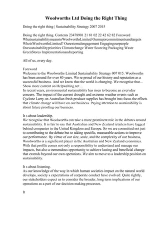 Woolworths Ltd Doing the Right Thing
Doing the right thing | Sustainability Strategy 2007 2015
Doing the right thing. Contents 23478901 21 81 02 22 42 62 82 Foreword
WhatsustainabilitymeanstoWoolworthsLimited Ourmajorcommitmentsandtargets
WhoisWoolworthsLimited? Ourexternalengagement Engagingourpeople
Oursustainabilitypriorities Climatechange Water Sourcing Packaging Waste
GreenStores Implementationandreporting
All of us, every day.
Foreword
Welcome to the Woolworths Limited Sustainability Strategy 007 015. Woolworths
has been around for over 80 years. We re proud of our history and reputation as a
successful business. And we know that the world is changing. We recognise that...
Show more content on Helpwriting.net ...
In recent years, environmental sustainability has risen to become an everyday
concern. The impact of the current drought and extreme weather events such as
Cyclone Larry on Australian fresh produce supplies has brought into focus the effects
that climate change will have on our business. Paying attention to sustainability is
about future proofing our business.
It s about leadership.
We recognise that Woolworths can take a more prominent role in the debates around
sustainability. It is fair to say that Australian and New Zealand retailers have lagged
behind companies in the United Kingdom and Europe. So we are committed not just
to contributing to the debate but to taking specific, measurable actions to improve
our performance. By virtue of our size, scale, and the complexity of our business,
Woolworths is a significant player in the Australian and New Zealand economies.
With that profile comes not only a responsibility to understand and manage our
impacts, but also a tremendous opportunity to achieve lasting and beneficial change
that extends beyond our own operations. We aim to move to a leadership position on
sustainability.
It s about listening.
As our knowledge of the way in which human societies impact on the natural world
develops, society s expectations of corporate conduct have evolved. Quite rightly,
our stakeholders expect us to consider the broader, long term implications of our
operations as a part of our decision making processes.
It
 