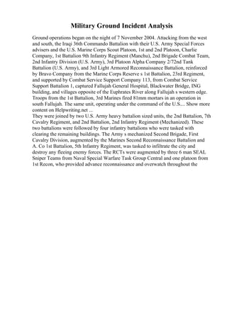 Military Ground Incident Analysis
Ground operations began on the night of 7 November 2004. Attacking from the west
and south, the Iraqi 36th Commando Battalion with their U.S. Army Special Forces
advisers and the U.S. Marine Corps Scout Platoon, 1st and 2nd Platoon, Charlie
Company, 1st Battalion 9th Infantry Regiment (Manchu), 2nd Brigade Combat Team,
2nd Infantry Division (U.S. Army), 3rd Platoon Alpha Company 2/72nd Tank
Battalion (U.S. Army), and 3rd Light Armored Reconnaissance Battalion, reinforced
by Bravo Company from the Marine Corps Reserve s 1st Battalion, 23rd Regiment,
and supported by Combat Service Support Company 113, from Combat Service
Support Battalion 1, captured Fallujah General Hospital, Blackwater Bridge, ING
building, and villages opposite of the Euphrates River along Fallujah s western edge.
Troops from the 1st Battalion, 3rd Marines fired 81mm mortars in an operation in
south Fallujah. The same unit, operating under the command of the U.S.... Show more
content on Helpwriting.net ...
They were joined by two U.S. Army heavy battalion sized units, the 2nd Battalion, 7th
Cavalry Regiment, and 2nd Battalion, 2nd Infantry Regiment (Mechanized). These
two battalions were followed by four infantry battalions who were tasked with
clearing the remaining buildings. The Army s mechanized Second Brigade, First
Cavalry Division, augmented by the Marines Second Reconnaissance Battalion and
A. Co 1st Battalion, 5th Infantry Regiment, was tasked to infiltrate the city and
destroy any fleeing enemy forces. The RCTs were augmented by three 6 man SEAL
Sniper Teams from Naval Special Warfare Task Group Central and one platoon from
1st Recon, who provided advance reconnaissance and overwatch throughout the
 