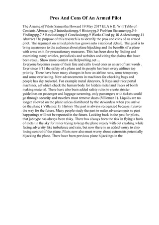 Pros And Cons Of An Armed Pilot
The Arming of Pilots Samantha Howard 19 May 2017 ELA 6 D. Will Table of
Contents Abstract pg.3 Introductionpg.4 Historypg.5 Problem Statementpg.5 6
Findingspg.7 8 Resolutionpg.8 Conclusionpg.9 Works Cited pg.10 Addendumpg.11
Abstract The purpose of this research is to identify the pros and cons of an armed
pilot. The argument on armed pilots has grown into a national debate. The goal is to
bring awareness to the audience about plane hijacking and the benefits of a plane
with arms on it for precautionary measures. This has been done by finding and
examining many articles, periodicals and websites and citing the claims that have
been read... Show more content on Helpwriting.net ...
Everyone becomes aware of their fate and calls loved ones as an act of last words .
Ever since 9/11 the safety of a plane and its people has been every airlines top
priority. There have been many changes in how an airline runs, some temporary
and some everlasting. New advancements in machines for checking bags and
people has sky rocketed. For example metal detectors, X Rays and trace portal
machines, all which check the human body for hidden metal and traces of bomb
making material. There have also been added safety rules to create stricter
guidelines on passenger and luggage screening, only passengers with tickets could
go through security and travelers must remove shoes (Villemez 1). Liquids are no
longer allowed on the plane unless distributed by the stewardess when you arrive
on the plane ( Villemez 1). History The past is always recognized because it paves
the way for the future. Many people study the past to make advancements so past
happenings will not be repeated in the future. Looking back in the past for pilots,
that job type has always been risky. There has always been the risk in flying a hunk
of metal in the sky for miles trying to keep the plane steady with out crashing while
facing adversity like turbulence and rain, but now there is an added worry to also
losing control of the plane. Pilots now also must worry about extremists potentially
hijacking the plane. There have been previous plane hijackings in the
 