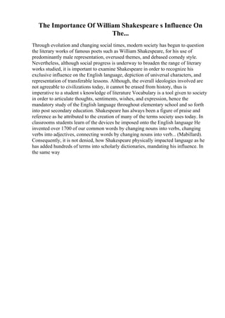The Importance Of William Shakespeare s Influence On
The...
Through evolution and changing social times, modern society has begun to question
the literary works of famous poets such as William Shakespeare, for his use of
predominantly male representation, overused themes, and debased comedy style.
Nevertheless, although social progress is underway to broaden the range of literary
works studied, it is important to examine Shakespeare in order to recognize his
exclusive influence on the English language, depiction of universal characters, and
representation of transferable lessons. Although, the overall ideologies involved are
not agreeable to civilizations today, it cannot be erased from history, thus is
imperative to a student s knowledge of literature Vocabulary is a tool given to society
in order to articulate thoughts, sentiments, wishes, and expression, hence the
mandatory study of the English language throughout elementary school and so forth
into post secondary education. Shakespeare has always been a figure of praise and
reference as he attributed to the creation of many of the terms society uses today. In
classrooms students learn of the devices he imposed onto the English language He
invented over 1700 of our common words by changing nouns into verbs, changing
verbs into adjectives, connecting words by changing nouns into verb... (Mabillard).
Consequently, it is not denied, how Shakespeare physically impacted language as he
has added hundreds of terms into scholarly dictionaries, mandating his influence. In
the same way
 