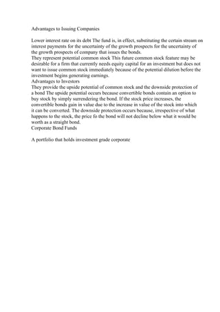 Advantages to Issuing Companies
Lower interest rate on its debt The fund is, in effect, substituting the certain stream on
interest payments for the uncertainty of the growth prospects for the uncertainty of
the growth prospects of company that issues the bonds.
They represent potential common stock This future common stock feature may be
desirable for a firm that currently needs equity capital for an investment but does not
want to issue common stock immediately because of the potential dilution before the
investment begins generating earnings.
Advantages to Investors
They provide the upside potential of common stock and the downside protection of
a bond The upside potential occurs because convertible bonds contain an option to
buy stock by simply surrendering the bond. If the stock price increases, the
convertible bonds gain in value due to the increase in value of the stock into which
it can be converted. The downside protection occurs because, irrespective of what
happens to the stock, the price fo the bond will not decline below what it would be
worth as a straight bond.
Corporate Bond Funds
A portfolio that holds investment grade corporate
 