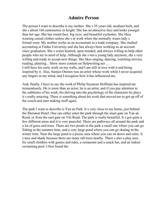 Admire Person
The person I want to describe is my mother. She s 55 years old, medium built, and
she s about 166 centimetres in height. She has an attractive face and looks younger
than her age. She has round face, big eyes, and beautiful eyelashes. She likes
wearing casual clothes unless she s at work when she normally wears lady s
formal wear. My mother works as an accountant in a trade company. She studied
accounting at Fudan University and she has always been working as an account
since graduation. She s warm hearted, open minded, and always willing to help other
people who are in need of help. Although she s not a young lady anymore, she s very
willing and ready to accept new things. She likes singing, dancing, watching movies,
reading, planting... Show more content on Helpwriting.net ...
I still have his early work on my walls, and I am still in love with it and being
inspired by it. Also, Santjes Oomen was an artist whose work while I never acquired
any lingers in my mind, and I recognize how it has influenced me.
And, finally, I have to say the work of Philip Seymour Hoffman has inspired me
tremendously. He is more than an actor; he is an artist, and if you pay attention to
the subtleties of his work, his delving into the psychology of the characters he plays
it s really amazing. There is something about his work that moved me to get up off of
the couch and start making stuff again.
The park I want to describe is Yan an Park. It s very close to my home, just behind
the Sheraton Hotel. One can either enter the park through the main gate on Yan an
Road, or from the east gate on Yili Road. The park is really beautiful. It s got quite a
few different areas and it is very peaceful. There are pathways all around the park and
a lot of grass and trees. There are two ponds in the park a small one where you can go
fishing in the summer time, and a very large pond where you can go skating in the
winter time. Near the large pond is a picnic area where you can sit down and relax. It
s nice and shady because there are many tall trees nearby. There s also a play area
for small children with games and rides, a restaurant and a snack bar, and an indoor
swimming pool. I first found the
 