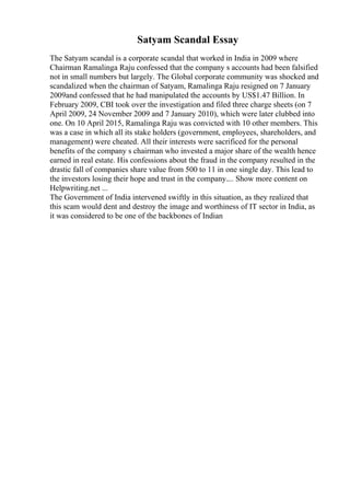 Satyam Scandal Essay
The Satyam scandal is a corporate scandal that worked in India in 2009 where
Chairman Ramalinga Raju confessed that the company s accounts had been falsified
not in small numbers but largely. The Global corporate community was shocked and
scandalized when the chairman of Satyam, Ramalinga Raju resigned on 7 January
2009and confessed that he had manipulated the accounts by US$1.47 Billion. In
February 2009, CBI took over the investigation and filed three charge sheets (on 7
April 2009, 24 November 2009 and 7 January 2010), which were later clubbed into
one. On 10 April 2015, Ramalinga Raju was convicted with 10 other members. This
was a case in which all its stake holders (government, employees, shareholders, and
management) were cheated. All their interests were sacrificed for the personal
benefits of the company s chairman who invested a major share of the wealth hence
earned in real estate. His confessions about the fraud in the company resulted in the
drastic fall of companies share value from 500 to 11 in one single day. This lead to
the investors losing their hope and trust in the company.... Show more content on
Helpwriting.net ...
The Government of India intervened swiftly in this situation, as they realized that
this scam would dent and destroy the image and worthiness of IT sector in India, as
it was considered to be one of the backbones of Indian
 
