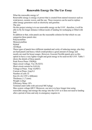 Renewable Energy On The Uav Essay
What the renewable energy is?
Renewable energy is energy or power that is created from natural resources such as
wind power, oceanic waves, and the sun. These resources can be used to replace
other energy generators such as electricity and gasoline.
The aim:
On this project aiming is to use renewable energy on the UAV , therefore, it will be
able to fly for longer distance without needs of landing for recharging or filled with
fuel.
In addition to that, solar panels are the reasonable solution for that which we can
categorize these panels into:
Polycrystalline
Monocrystalline
Hybrid
All Black
These types of panels have different standard and verity of reducing energy, also they
are hard panels and heavy which could produce a great amount of energy and
mostly are used for house usages .However, Ececom Flexible panels give us this
option to have a very lighter weight and great energy to be used on the UAV. Table 1
shows the details of these panels:
Peak Power Pmax 130(Wp)
Open circuit voltage. Voc 20,32(V)
Short circuit current lsc 8,61(A)
Voltage at Pmax. Vmp 16,89(V)
Current at Pmax. Lmp 8,1
Number of cells 32
Size (b x h) 1355 x 660(mm)
Thickness ( 1,7 (mm)
Weight 2,2(kg)
Efficiency Mono 18%
Terminal ends Cable with universal MC4 plugs
Max system voltage 600 V Moreover, our aim is to have longer time using
renewable energy and storage the energy into the UAV so it does not need to landing
after a period of time and only in emergency requires to
 