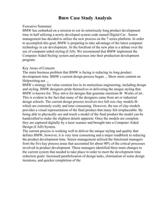 Bmw Case Study Analysis
Executive Summary
BMW has embarked on a mission to cut its notoriously long product development
time in half utilizing a newly developed system code named Digital Car . Senior
management has decided to utilize the new process on the 7 series platform. In order
to accomplish this goal, BMW is preparing to take advantage of the latest computer
technology in car development. At the forefront of the new plan is a debate over the
use of computer aided styling (CAS). We recommend that BMW implement the
Computer Aided Styling system and processes into their production development
program.
Key Areas of Concern
The main business problem that BMW is facing is reducing its long product
development time. BMW s current design process began ... Show more content on
Helpwriting.net ...
BMW s strategy for value creation lies in its meticulous engineering, including design
and styling. BMW designers pride themselves in delivering the unique styling that
BMW is known for. They strive for designs that generate emotions В– Works of art .
This is evident in the fact that many of the designers came from art or industrial
design schools. The current design process involves two full size clay models В–
which are extremely costly and time consuming. However, the use of clay models
provides a visual representation of the final product that many felt irreplaceable. By
being able to physically see and touch a model of the final product the model can be
handcrafted to make the slightest details apparent. Once the models are complete
they are captured digitally by a laser scanner and brought into a Computer Aided
Design (CAD) System.
The current process is working well to deliver the unique styling and quality that
defines BMW, however, it is very time consuming and a major roadblock to reducing
the product development time. Senior management utilized the functional managers
from the five key process areas that accounted for about 90% of the critical processes
involved in product development. These managers identified three main changes to
the current system that needed to take place in order to meet the development time
reduction goals: Increased parallelization of design tasks, elimination of some design
iterations, and quicker completion of the
 