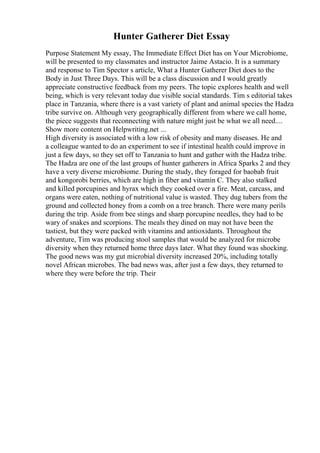 Hunter Gatherer Diet Essay
Purpose Statement My essay, The Immediate Effect Diet has on Your Microbiome,
will be presented to my classmates and instructor Jaime Astacio. It is a summary
and response to Tim Spector s article, What a Hunter Gatherer Diet does to the
Body in Just Three Days. This will be a class discussion and I would greatly
appreciate constructive feedback from my peers. The topic explores health and well
being, which is very relevant today due visible social standards. Tim s editorial takes
place in Tanzania, where there is a vast variety of plant and animal species the Hadza
tribe survive on. Although very geographically different from where we call home,
the piece suggests that reconnecting with nature might just be what we all need....
Show more content on Helpwriting.net ...
High diversity is associated with a low risk of obesity and many diseases. He and
a colleague wanted to do an experiment to see if intestinal health could improve in
just a few days, so they set off to Tanzania to hunt and gather with the Hadza tribe.
The Hadza are one of the last groups of hunter gatherers in Africa Sparks 2 and they
have a very diverse microbiome. During the study, they foraged for baobab fruit
and kongorobi berries, which are high in fiber and vitamin C. They also stalked
and killed porcupines and hyrax which they cooked over a fire. Meat, carcass, and
organs were eaten, nothing of nutritional value is wasted. They dug tubers from the
ground and collected honey from a comb on a tree branch. There were many perils
during the trip. Aside from bee stings and sharp porcupine needles, they had to be
wary of snakes and scorpions. The meals they dined on may not have been the
tastiest, but they were packed with vitamins and antioxidants. Throughout the
adventure, Tim was producing stool samples that would be analyzed for microbe
diversity when they returned home three days later. What they found was shocking.
The good news was my gut microbial diversity increased 20%, including totally
novel African microbes. The bad news was, after just a few days, they returned to
where they were before the trip. Their
 