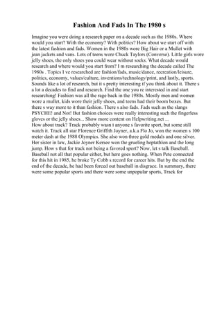 Fashion And Fads In The 1980 s
Imagine you were doing a research paper on a decade such as the 1980s. Where
would you start? With the economy? With politics? How about we start off with
the latest fashion and fads. Women in the 1980s wore Big Hair or a Mullet with
jean jackets and vans. Lots of teens wore Chuck Taylors (Converse). Little girls wore
jelly shoes, the only shoes you could wear without socks. What decade would
research and where would you start from? I m researching the decade called The
1980s . Topics I ve researched are fashion/fads, music/dance, recreation/leisure,
politics, economy, values/culture, inventions/technology/print, and lastly, sports.
Sounds like a lot of research, but it s pretty interesting if you think about it. There s
a lot a decades to find and research. Find the one you re interested in and start
researching! Fashion was all the rage back in the 1980s. Mostly men and women
wore a mullet, kids wore their jelly shoes, and teens had their boom boxes. But
there s way more to it than fashion. There s also fads. Fads such as the slangs
PSYCHE! and Not! But fashion choices were really interesting such the fingerless
gloves or the jelly shoes... Show more content on Helpwriting.net ...
How about track? Track probably wasn t anyone s favorite sport, but some still
watch it. Track all star Florence Griffith Joyner, a.k.a Flo Jo, won the women s 100
meter dash at the 1988 Olympics. She also won three gold medals and one silver.
Her sister in law, Jackie Joyner Kersee won the grueling heptathlon and the long
jump. How s that for track not being a favored sport? Now, let s talk Baseball.
Baseball not all that popular either, but here goes nothing. When Pete connected
for this hit in 1985, he broke Ty Cobb s record for career hits. But by the end the
end of the decade, he had been forced out baseball in disgrace. In summary, there
were some popular sports and there were some unpopular sports, Track for
 