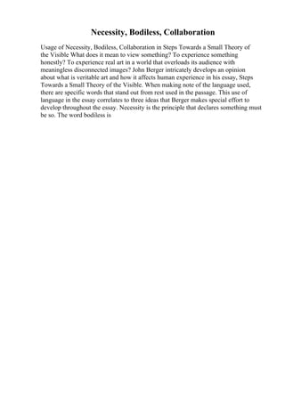 Necessity, Bodiless, Collaboration
Usage of Necessity, Bodiless, Collaboration in Steps Towards a Small Theory of
the Visible What does it mean to view something? To experience something
honestly? To experience real art in a world that overloads its audience with
meaningless disconnected images? John Berger intricately develops an opinion
about what is veritable art and how it affects human experience in his essay, Steps
Towards a Small Theory of the Visible. When making note of the language used,
there are specific words that stand out from rest used in the passage. This use of
language in the essay correlates to three ideas that Berger makes special effort to
develop throughout the essay. Necessity is the principle that declares something must
be so. The word bodiless is
 