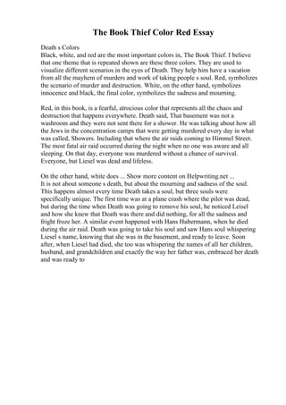 The Book Thief Color Red Essay
Death s Colors
Black, white, and red are the most important colors in, The Book Thief. I believe
that one theme that is repeated shown are these three colors. They are used to
visualize different scenarios in the eyes of Death. They help him have a vacation
from all the mayhem of murders and work of taking people s soul. Red, symbolizes
the scenario of murder and destruction. White, on the other hand, symbolizes
innocence and black, the final color, symbolizes the sadness and mourning.
Red, in this book, is a fearful, atrocious color that represents all the chaos and
destruction that happens everywhere. Death said, That basement was not a
washroom and they were not sent there for a shower. He was talking about how all
the Jews in the concentration camps that were getting murdered every day in what
was called, Showers. Including that where the air raids coming to Himmel Street.
The most fatal air raid occurred during the night when no one was aware and all
sleeping. On that day, everyone was murdered without a chance of survival.
Everyone, but Liesel was dead and lifeless.
On the other hand, white does ... Show more content on Helpwriting.net ...
It is not about someone s death, but about the mourning and sadness of the soul.
This happens almost every time Death takes a soul, but three souls were
specifically unique. The first time was at a plane crash where the pilot was dead,
but during the time when Death was going to remove his soul, he noticed Leisel
and how she knew that Death was there and did nothing, for all the sadness and
fright froze her. A similar event happened with Hans Hubermann, when he died
during the air raid. Death was going to take his soul and saw Hans soul whispering
Liesel s name, knowing that she was in the basement, and ready to leave. Soon
after, when Liesel had died, she too was whispering the names of all her children,
husband, and grandchildren and exactly the way her father was, embraced her death
and was ready to
 
