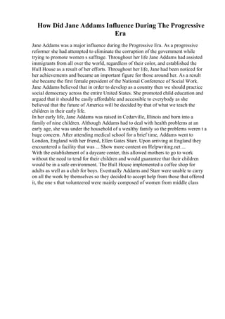 How Did Jane Addams Influence During The Progressive
Era
Jane Addams was a major influence during the Progressive Era. As a progressive
reformer she had attempted to eliminate the corruption of the government while
trying to promote women s suffrage. Throughout her life Jane Addams had assisted
immigrants from all over the world, regardless of their color, and established the
Hull House as a result of her efforts. Throughout her life, Jane had been noticed for
her achievements and became an important figure for those around her. As a result
she became the first female president of the National Conference of Social Work.
Jane Addams believed that in order to develop as a country then we should practice
social democracy across the entire United States. She promoted child education and
argued that it should be easily affordable and accessible to everybody as she
believed that the future of America will be decided by that of what we teach the
children in their early life.
In her early life, Jane Addams was raised in Cedarville, Illinois and born into a
family of nine children. Although Addams had to deal with health problems at an
early age, she was under the household of a wealthy family so the problems weren t a
huge concern. After attending medical school for a brief time, Addams went to
London, England with her friend, Ellen Gates Starr. Upon arriving at England they
encountered a facility that was ... Show more content on Helpwriting.net ...
With the establishment of a daycare center, this allowed mothers to go to work
without the need to tend for their children and would guarantee that their children
would be in a safe environment. The Hull House implemented a coffee shop for
adults as well as a club for boys. Eventually Addams and Starr were unable to carry
on all the work by themselves so they decided to accept help from those that offered
it, the one s that volunteered were mainly composed of women from middle class
 