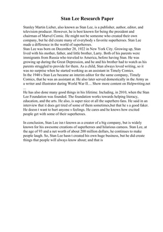 Stan Lee Research Paper
Stanley Martin Lieber, also known as Stan Lee, is a publisher, author, editor, and
television producer. However, he is best known for being the president and
chairman of Marvel Comic. He might not be someone who created their own
company, but he did create many of everybody s favorite superheroes. Stan Lee
made a difference in the world of superheroes.
Stan Lee was born on December 28, 1922 in New York City. Growing up, Stan
lived with his mother, father, and little brother, Larry. Both of his parents were
immigrants from Russia who traveled to America, before having Stan. He was
growing up during the Great Depression, and he and his brother had to watch as his
parents struggled to provide for them. As a child, Stan always loved writing, so it
was no surprise when he started working as an assistant in Timely Comics.
In the 1940 s Stan Lee became an interim editor for the same company, Timely
Comics, that he was an assistant at. He also later served domestically in the Army as
a writer and illustrator during World War II.... Show more content on Helpwriting.net
...
He has also done many good things in his lifetime. Including, in 2010, when the Stan
Lee Foundation was founded. The foundation works towards helping literacy,
education, and the arts. He also, is super nice ot all the superhero fans. He said in an
interview that it does get tired of some of them sometimes,but that he s a good faker.
He doesn t want to hurt anyone s feelings. He cares and he knows how excited
people get with some of their superheroes.
In conclusion, Stan Lee isn t known as a creator of a big company, but is widely
known for his awesome creations of superheroes and hilarious cameos. Stan Lee, at
the age of 93 and a net worth of about 200 million dollars, he continues to make
people laugh. So, Stan Lee hasn t created his own huge business, but he did create
things that people will always know about; and that is
 