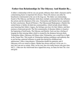 Father-Son Relationships In The Odyssey And Hamlet By...
A father s relationship with his son can greatly influence their child s character and be
a determining factor in important life choices. These life choices can either be
beneficial or detrimental to the son in the long run. The father son relationships,
found in The Odyssey and Hamlet, both share multiple commonalities that influence
the actions and development of the sons, Telemachus and Hamlet, but are separated
by their conclusions. Based off Homer s The Odysseyand Shakespeare s Hamlet this
central theme is further divided into commonalities, which include absent fathers,
sons honoring their father s legacy, the feelings sons have for their fathers, and their
journeys of personal growth. The first commonality of absentee fathers is found at
the beginning of both books, The Odyssey and Hamlet. Each son has a feeling of
longing for their missing father which is created by the distances between them.
Telemachus father, Odysseus, left Ithaca when Telemachus was a small boy to fight
in the Trojan War. This results in Telemachus lacking confidence and authority due
to not having a paternal influence to guide him during his childhood and
adolescence. After a long absence, Telemachus doubts his paternity and if
Odysseus will ever return to Ithaca. Mother has always told me I m his son, it s
true, but I am not so certain. Who, on his own, has ever really known who gave him
life? [...] But now the whirlwinds have ripped him away, no fame for him! He s lost
and gone
 