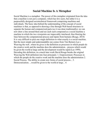 Social Machine Is A Metaphor
Social Machine is a metaphor. The power of this metaphor originated from the idea
that a machine is not just a computer, which has few users, but rather it is a
purposefully designed sociotechnical framework comprising machines and
individuals. The basic idea behind the understanding of the concept of social
machines is that, as opposed to drawing a line through Web based structures to
separate the human and computerized parts (as it was done traditionally), we can
now draw a line around them and see each such compound as a social machine a
machine in which the two viewpoints are impeccably interlaced, thus blurring the
lines between the computational process and inputs from humans (Rouge, 2014)
It is very difficult to pick one single definition to what exactly is a social machine.
But the most simple and understandable one comes from Tim Berners Lee s
Weaving the web , where he gives is the definition as processes in which people do
the creative work and the machine does the administration... process which would
be given the world at large and the development would be rapid (Lee 1999).
Decoding this definition, in a much later work David Rouge breaks the original
Weaving the Web definition into four principals: 1. Empowerment. Processes in
which the people do the creative work and the machine does the administration 2.
Social Process. The ability to create new forms of social process... 3.
Democratization. ...would be given to the world at large... 4.
 