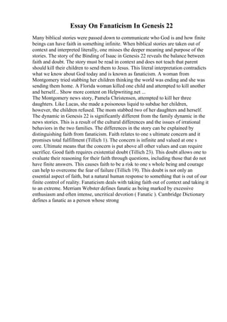Essay On Fanaticism In Genesis 22
Many biblical stories were passed down to communicate who God is and how finite
beings can have faith in something infinite. When biblical stories are taken out of
context and interpreted literally, one misses the deeper meaning and purpose of the
stories. The story of the Binding of Isaac in Genesis 22 reveals the balance between
faith and doubt. The story must be read in context and does not teach that parent
should kill their children to send them to Jesus. This literal interpretation contradicts
what we know about God today and is known as fanaticism. A woman from
Montgomery tried stabbing her children thinking the world was ending and she was
sending them home. A Florida woman killed one child and attempted to kill another
and herself... Show more content on Helpwriting.net ...
The Montgomery news story, Pamela Christensen, attempted to kill her three
daughters. Like Lucas, she made a poisonous liquid to subdue her children,
however, the children refused. The mom stabbed two of her daughters and herself.
The dynamic in Genesis 22 is significantly different from the family dynamic in the
news stories. This is a result of the cultural differences and the issues of irrational
behaviors in the two families. The differences in the story can be explained by
distinguishing faith from fanaticism. Faith relates to one s ultimate concern and it
promises total fulfillment (Tillich 1). The concern is infinite and valued at one s
core. Ultimate means that the concern is put above all other values and can require
sacrifice. Good faith requires existential doubt (Tillich 23). This doubt allows one to
evaluate their reasoning for their faith through questions, including those that do not
have finite answers. This causes faith to be a risk to one s whole being and courage
can help to overcome the fear of failure (Tillich 19). This doubt is not only an
essential aspect of faith, but a natural human response to something that is out of our
finite control of reality. Fanaticism deals with taking faith out of context and taking it
to an extreme. Merriam Webster defines fanatic as being marked by excessive
enthusiasm and often intense, uncritical devotion ( Fanatic ). Cambridge Dictionary
defines a fanatic as a person whose strong
 