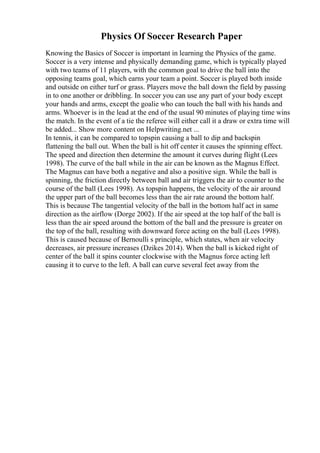 Physics Of Soccer Research Paper
Knowing the Basics of Soccer is important in learning the Physics of the game.
Soccer is a very intense and physically demanding game, which is typically played
with two teams of 11 players, with the common goal to drive the ball into the
opposing teams goal, which earns your team a point. Soccer is played both inside
and outside on either turf or grass. Players move the ball down the field by passing
in to one another or dribbling. In soccer you can use any part of your body except
your hands and arms, except the goalie who can touch the ball with his hands and
arms. Whoever is in the lead at the end of the usual 90 minutes of playing time wins
the match. In the event of a tie the referee will either call it a draw or extra time will
be added... Show more content on Helpwriting.net ...
In tennis, it can be compared to topspin causing a ball to dip and backspin
flattening the ball out. When the ball is hit off center it causes the spinning effect.
The speed and direction then determine the amount it curves during flight (Lees
1998). The curve of the ball while in the air can be known as the Magnus Effect.
The Magnus can have both a negative and also a positive sign. While the ball is
spinning, the friction directly between ball and air triggers the air to counter to the
course of the ball (Lees 1998). As topspin happens, the velocity of the air around
the upper part of the ball becomes less than the air rate around the bottom half.
This is because The tangential velocity of the ball in the bottom half act in same
direction as the airflow (Dorge 2002). If the air speed at the top half of the ball is
less than the air speed around the bottom of the ball and the pressure is greater on
the top of the ball, resulting with downward force acting on the ball (Lees 1998).
This is caused because of Bernoulli s principle, which states, when air velocity
decreases, air pressure increases (Dzikes 2014). When the ball is kicked right of
center of the ball it spins counter clockwise with the Magnus force acting left
causing it to curve to the left. A ball can curve several feet away from the
 