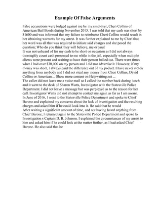 Example Of False Arguments
False accusations were lodged against me by my employer, Cheri Collins of
American Bail Bonds during November 2015. I was told that my cash was short by
$1600 and was informed that my failure to reimburse Cheri Collins would result in
her obtaining warrants for my arrest. It was further explained to me by Cheri that
her word was all that was required to initiate said charges and she posed the
question; Who do you think they will believe, me or you?
It was not unheard of for my cash to be short on occasion as I did not always
thoroughly count cash presented to me while in the jail, especially when multiple
clients were present and waiting to have their person bailed out. There were times
when I had over $30,000 on my person and I did not advertise it. However, if my
money was short, I always paid the difference out of my pocket. I have never stolen
anything from anybody and I did not steal any money from Cheri Collins, David
Collins or American ... Show more content on Helpwriting.net ...
The caller did not leave me a voice mail so I called the number back during lunch
and it went to the desk of Sharon Watts, Investigator with the Statesville Police
Department. I did not leave a message but was perplexed as to the reason for her
call. Investigator Watts did not attempt to contact me again as far as I am aware.
In June of 2016, I went to the Statesville Police Department and spoke to Chief
Barone and explained my concerns about the lack of investigation and the resulting
charges and asked him if he could look into it. He said that he would
After waiting a significant amount of time, and not having heard anything from
Chief Barone, I returned again to the Statesville Police Department and spoke to
Investigation s Captain D. B. Johnson. I explained the circumstances of my arrest to
him and asked him if he could look at the matter further, as I had asked Chief
Barone. He also said that he
 