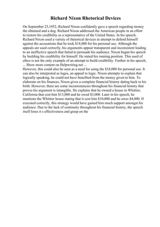 Richard Nixon Rhetorical Devices
On September 23,1952, Richard Nixon confidently gave a speech regarding money
the obtained and a dog. Richard Nixon addressed the American people in an effort
to restore his credibility as a representative of the United States. In his speech,
Richard Nixon used a variety of rhetorical devices in attempt to defend himself
against the accusations that he took $18,000 for his personal use. Although the
appeals are used correctly, his arguments appear transparent and inconsistent leading
to an ineffective speech that failed to persuade his audience. Nixon began his speech
by building his credibility for himself. He stated his running position. This used of
ethos is not the only example of an attempt to build credibility. Further in his speech,
... Show more content on Helpwriting.net ...
However, this could also be seen as a need for using the $18,000 for personal use. It
can also be interpreted as logos, an appeal to logic. Nixon attempts to explain that
logically speaking, he could not have benefited from the money given to him. To
elaborate on his finances, Nixon gives a complete financial history dating back to his
birth. However, there are some inconsistencies throughout his financial history that
proves his argument is intangible. He explains that he owned a house in Whittier,
California that cost him $13,000 and he owed $3,000. Later in his speech, he
mentions the Whittier house stating that it cost him $10,000 and he owes $4,000. If
executed correctly, this strategy would have gained him much support amongst his
audience. Due to the lack of continuity throughout his financial history, the speech
itself loses it s effectiveness and grasp on the
 