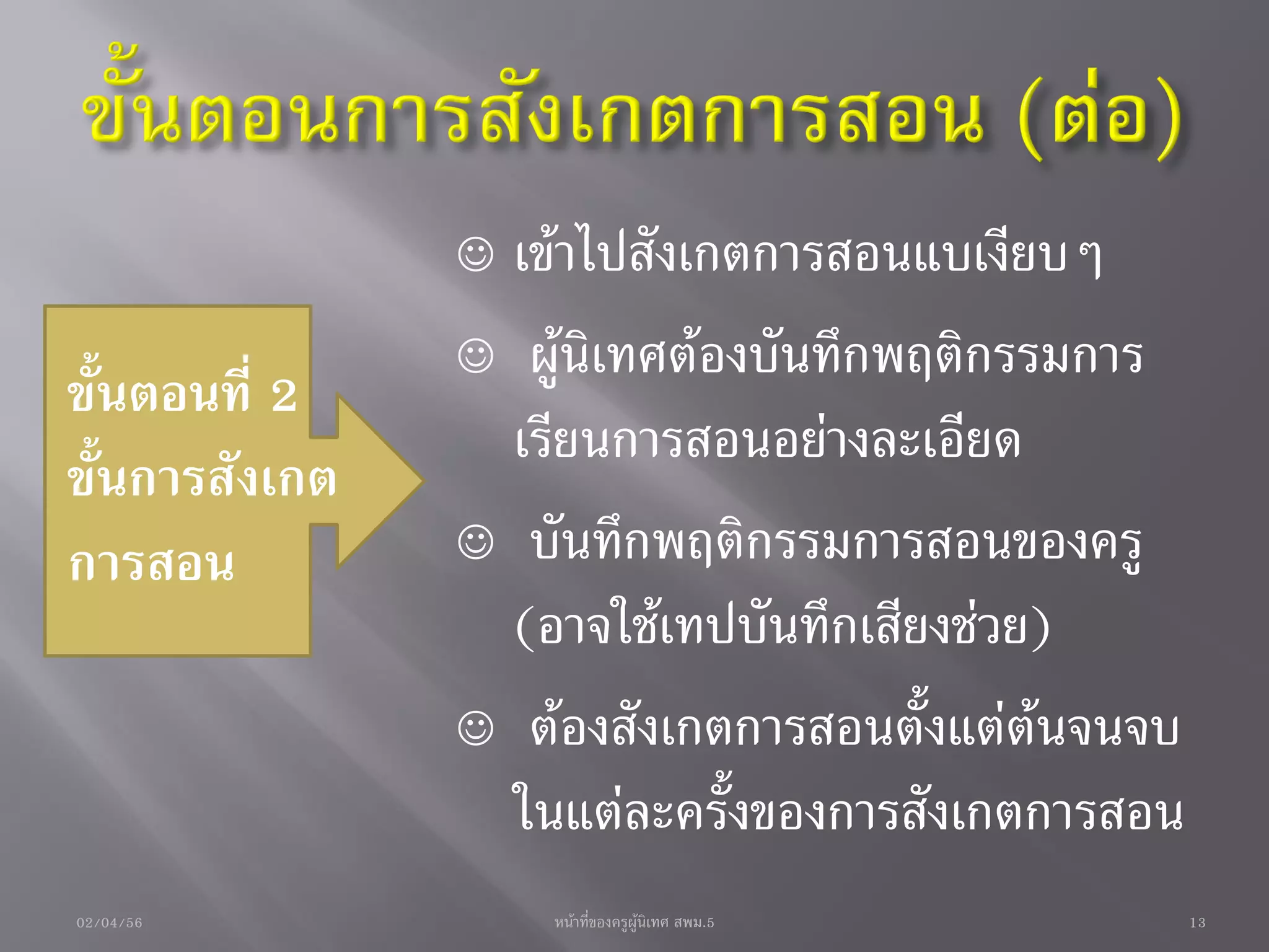  เข้าไปสังเกตการสอนแบเงียบๆ
                 ผู้นิเทศต้องบันทึกพฤติกรรมการ
ขั้นตอนที่ 2
                  เรียนการสอนอย่างละเอียด
ขั้นการสังเกต
การสอน           บันทึกพฤติกรรมการสอนของครู
                  (อาจใช้เทปบันทึกเสียงช่วย)
                 ต้องสังเกตการสอนตั้งแต่ต้นจนจบ
                  ในแต่ละครั้งของการสังเกตการสอน
02/04/56            หน้าที่ของครูผู้นิเทศ สพม.5    13
 