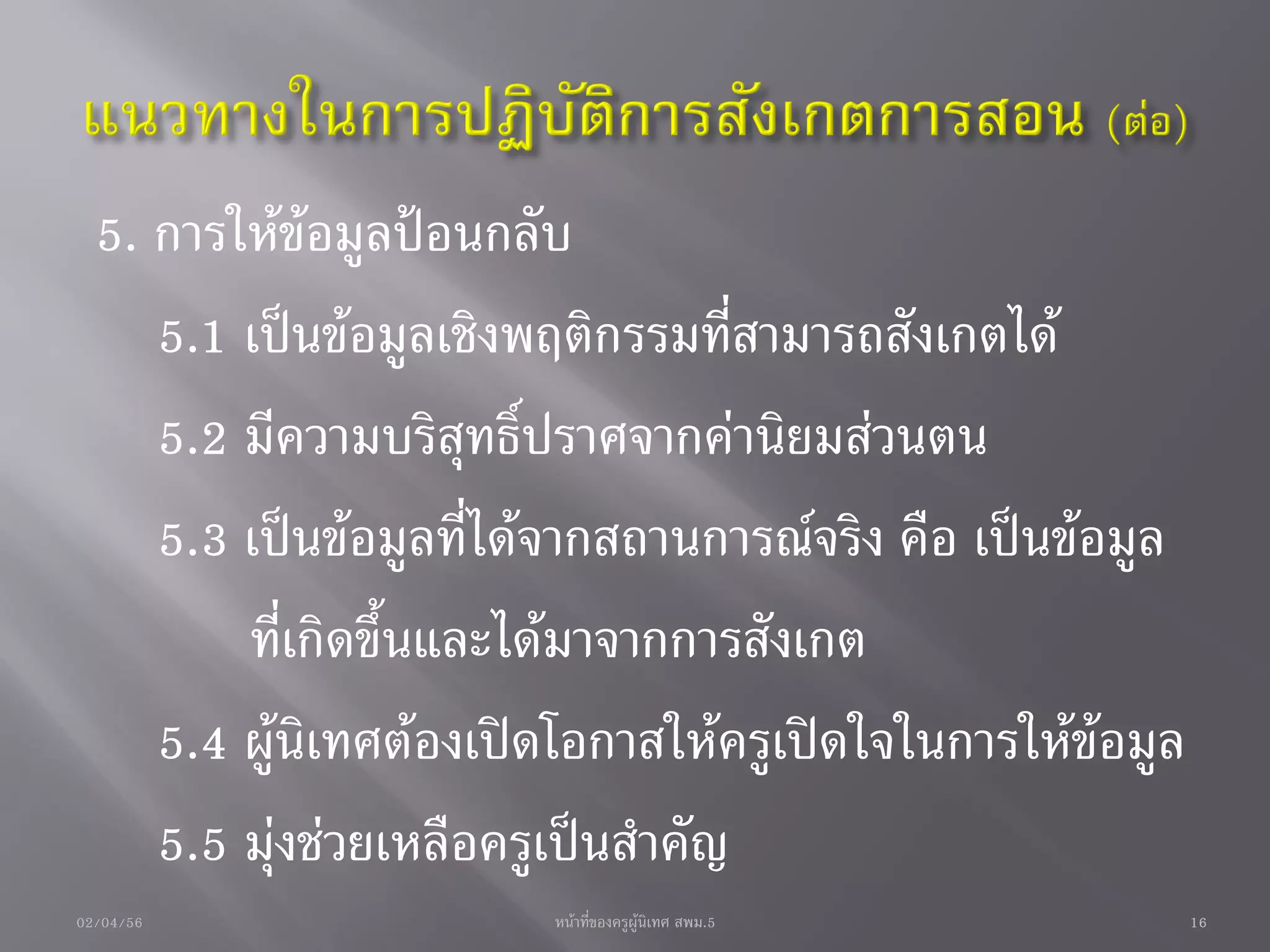 5. การให้ข้อมูลป้อนกลับ
     5.1 เป็นข้อมูลเชิงพฤติกรรมที่สามารถสังเกตได้
     5.2 มีความบริสุทธิ์ปราศจากค่านิยมส่วนตน
     5.3 เป็นข้อมูลที่ได้จากสถานการณ์จริง คือ เป็นข้อมูล
         ที่เกิดขึ้นและได้มาจากการสังเกต
     5.4 ผู้นิเทศต้องเปิดโอกาสให้ครูเปิดใจในการให้ข้อมูล
     5.5 มุ่งช่วยเหลือครูเป็นสาคัญ
02/04/56                หน้าที่ของครูผู้นิเทศ สพม.5        16
 