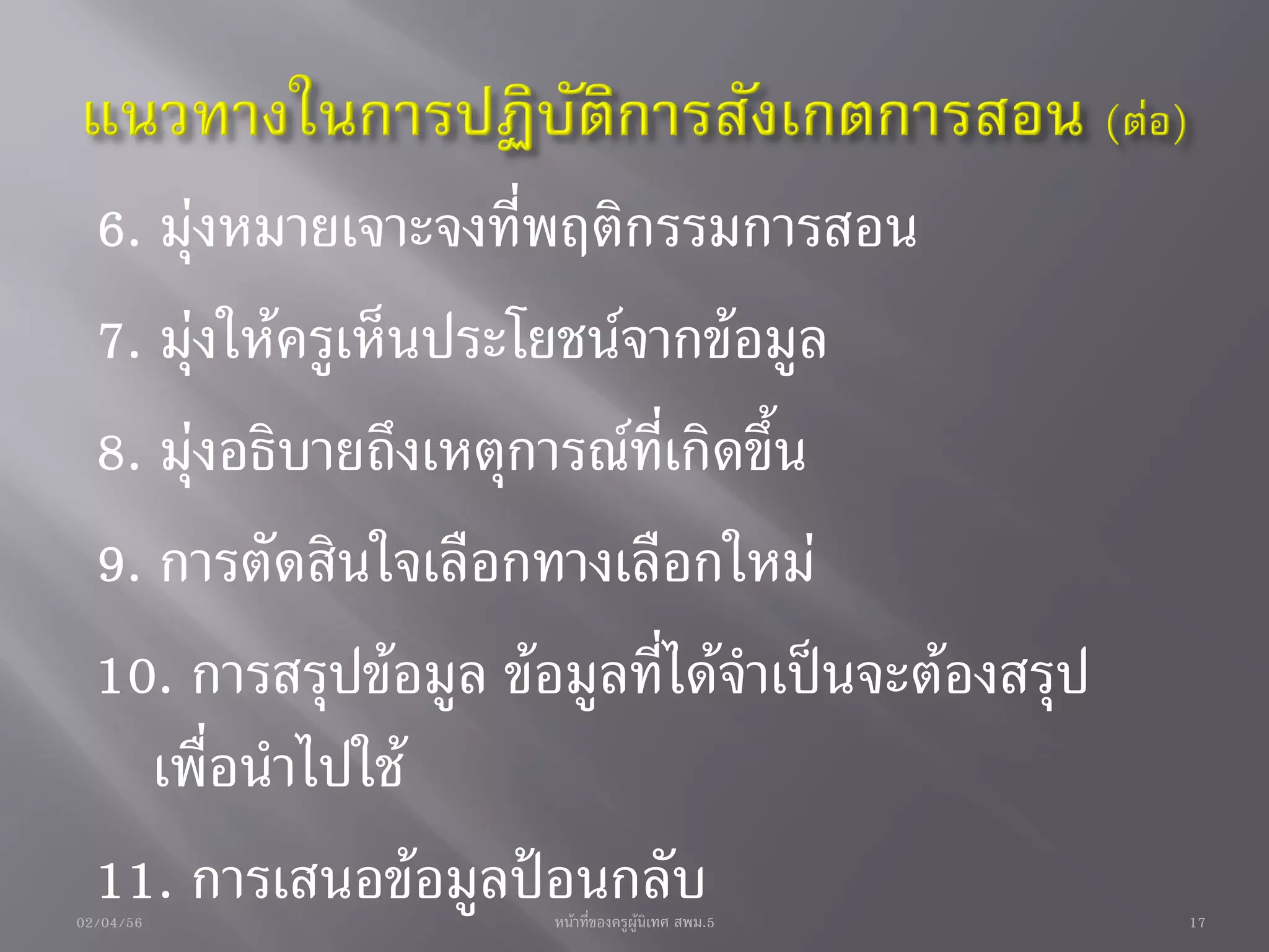 6. มุ่งหมายเจาะจงที่พฤติกรรมการสอน
  7. มุ่งให้ครูเห็นประโยชน์จากข้อมูล
  8. มุ่งอธิบายถึงเหตุการณ์ที่เกิดขึ้น
  9. การตัดสินใจเลือกทางเลือกใหม่
  10. การสรุปข้อมูล ข้อมูลที่ได้จาเป็นจะต้องสรุป
     เพื่อนาไปใช้
  11. การเสนอข้อมูลป้อนกลับ
02/04/56               หน้าที่ของครูผู้นิเทศ สพม.5   17
 