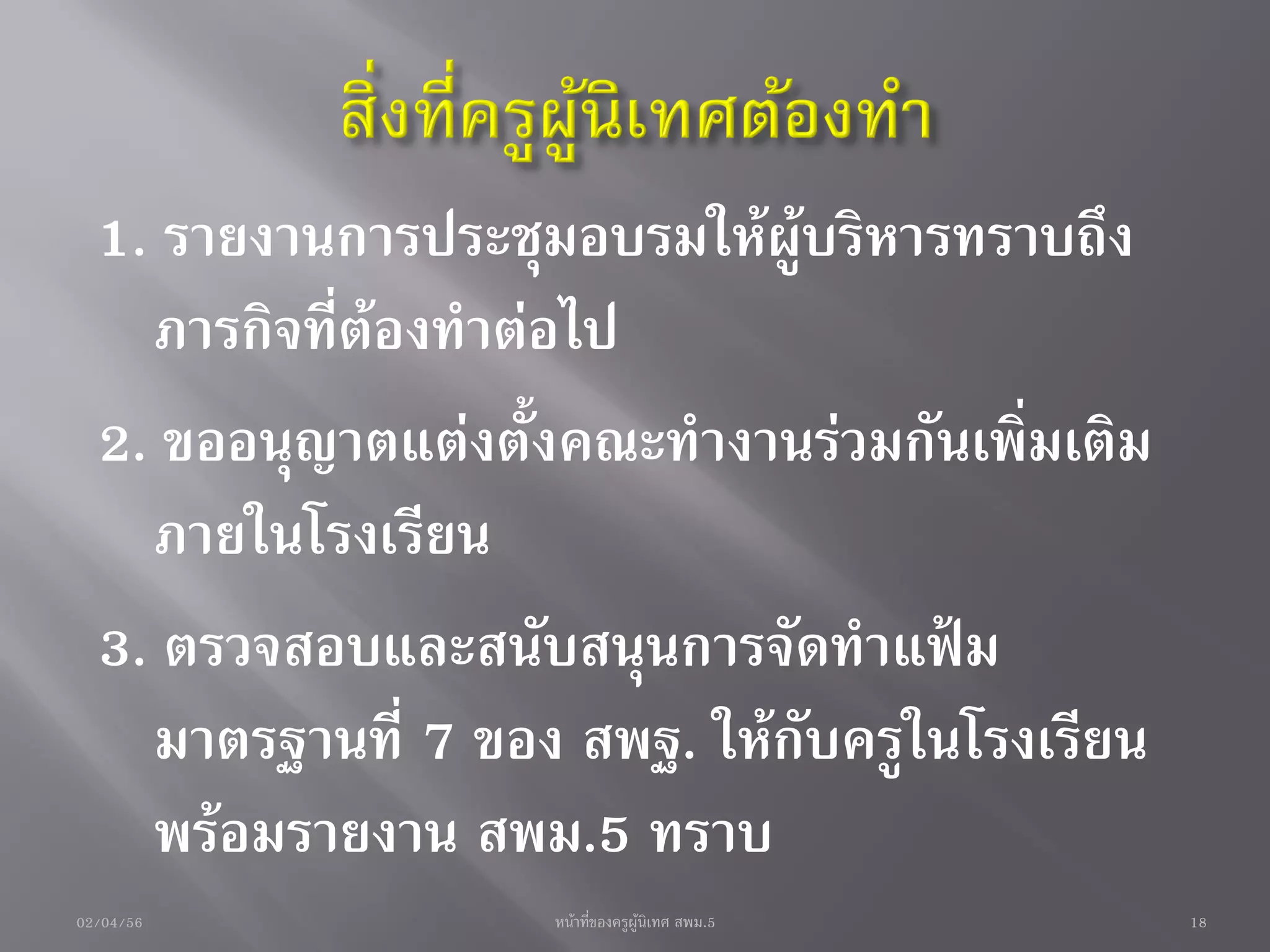 1. รายงานการประชุมอบรมให้ผู้บริหารทราบถึง
    ภารกิจที่ต้องทาต่อไป
  2. ขออนุญาตแต่งตั้งคณะทางานร่วมกันเพิ่มเติม
    ภายในโรงเรียน
  3. ตรวจสอบและสนับสนุนการจัดทาแฟ้ม
    มาตรฐานที่ 7 ของ สพฐ. ให้กับครูในโรงเรียน
    พร้อมรายงาน สพม.5 ทราบ
02/04/56            หน้าที่ของครูผู้นิเทศ สพม.5   18
 
