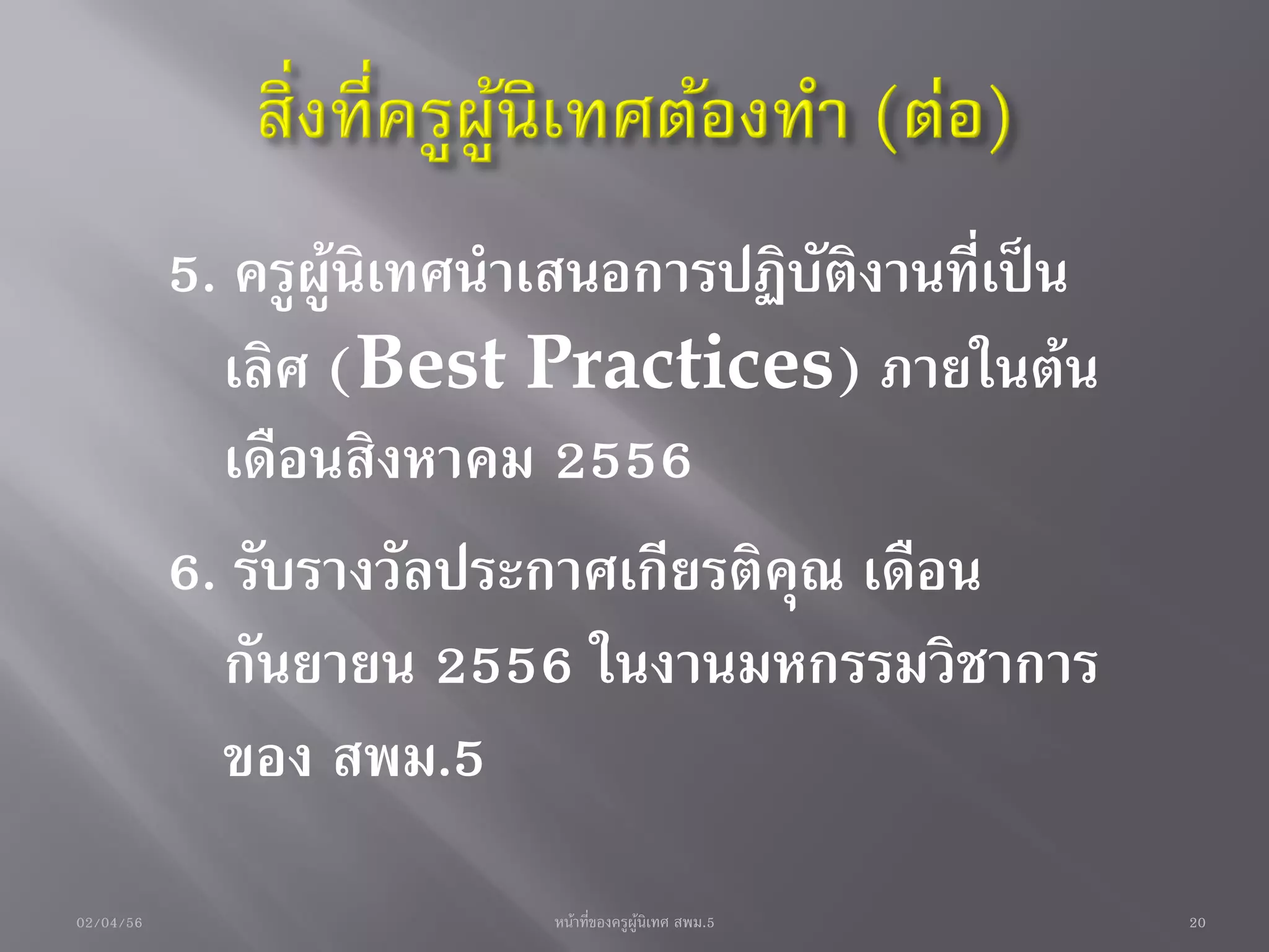 5. ครูผู้นิเทศนาเสนอการปฏิบัติงานที่เป็น
             เลิศ (Best Practices) ภายในต้น
             เดือนสิงหาคม 2556
           6. รับรางวัลประกาศเกียรติคุณ เดือน
             กันยายน 2556 ในงานมหกรรมวิชาการ
             ของ สพม.5
02/04/56                   หน้าที่ของครูผู้นิเทศ สพม.5   20
 