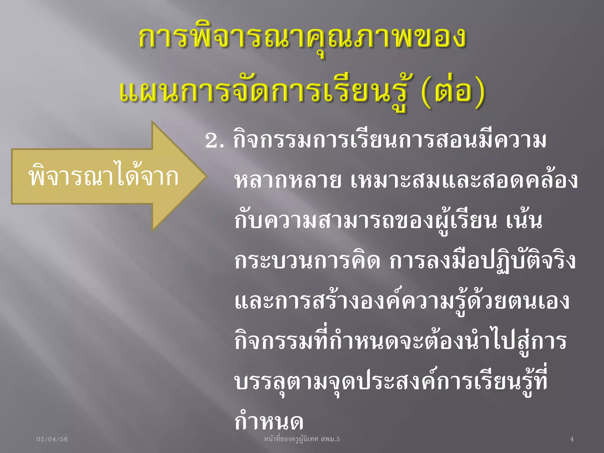 2. กิจกรรมการเรียนการสอนมีความ
พิจารณาได้จาก หลากหลาย เหมาะสมและสอดคล้อง
                กับความสามารถของผู้เรียน เน้น
                กระบวนการคิด การลงมือปฏิบัติจริง
                และการสร้างองค์ความรู้ด้วยตนเอง
                กิจกรรมที่กาหนดจะต้องนาไปสู่การ
                บรรลุตามจุดประสงค์การเรียนรู้ที่
02/04/56
                กาหนด
                    หน้าที่ของครูผู้นิเทศ สพม.5   4
 