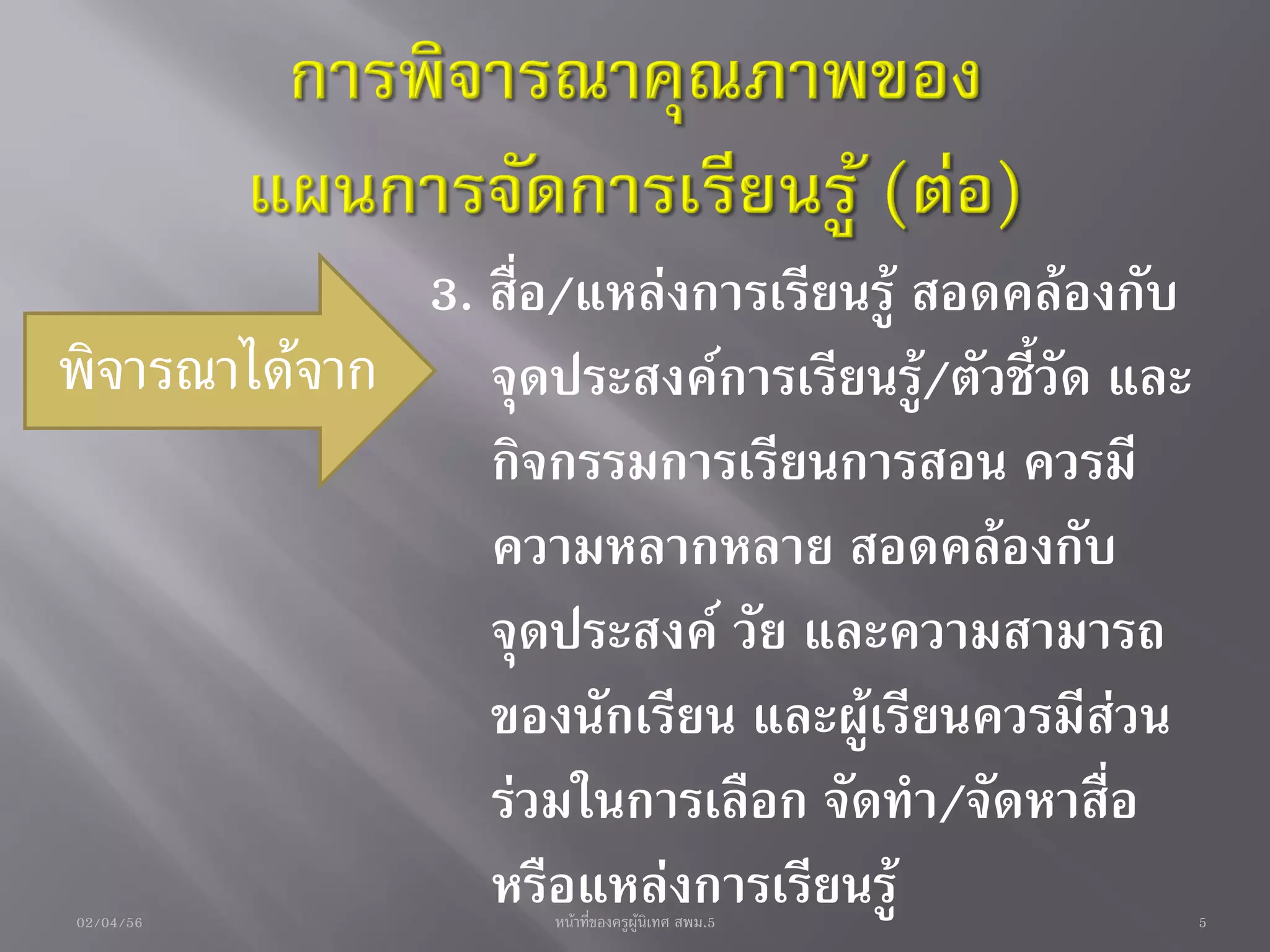 3. สื่อ/แหล่งการเรียนรู้ สอดคล้องกับ
พิจารณาได้จาก จุดประสงค์การเรียนรู้/ตัวชี้วัด และ
                กิจกรรมการเรียนการสอน ควรมี
                ความหลากหลาย สอดคล้องกับ
                จุดประสงค์ วัย และความสามารถ
                ของนักเรียน และผู้เรียนควรมีส่วน
                ร่วมในการเลือก จัดทา/จัดหาสื่อ
02/04/56
                หรือแหล่งการเรียนรู้
                     หน้าที่ของครูผู้นิเทศ สพม.5    5
 