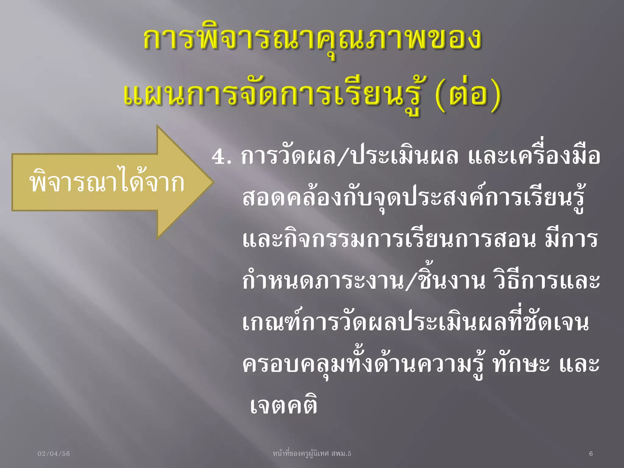 4. การวัดผล/ประเมินผล และเครื่องมือ
พิจารณาได้จาก สอดคล้องกับจุดประสงค์การเรียนรู้
                และกิจกรรมการเรียนการสอน มีการ
                กาหนดภาระงาน/ชิ้นงาน วิธีการและ
                เกณฑ์การวัดผลประเมินผลที่ชัดเจน
                ครอบคลุมทั้งด้านความรู้ ทักษะ และ
                 เจตคติ
02/04/56            หน้าที่ของครูผู้นิเทศ สพม.5   6
 