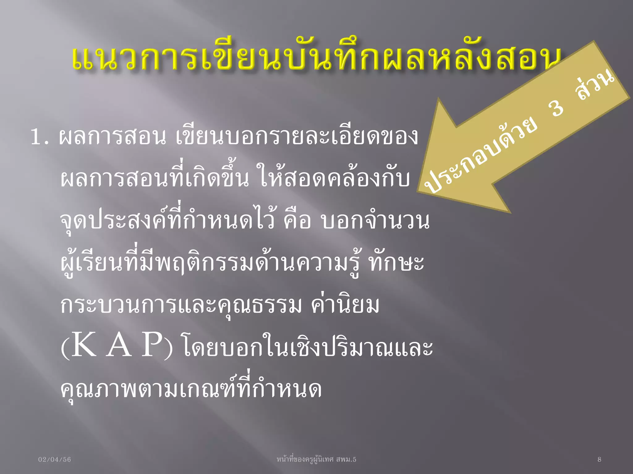 1. ผลการสอน เขียนบอกรายละเอียดของ
   ผลการสอนที่เกิดขึ้น ให้สอดคล้องกับ
   จุดประสงค์ที่กาหนดไว้ คือ บอกจานวน
   ผู้เรียนที่มีพฤติกรรมด้านความรู้ ทักษะ
   กระบวนการและคุณธรรม ค่านิยม
   (K A P) โดยบอกในเชิงปริมาณและ
   คุณภาพตามเกณฑ์ที่กาหนด
02/04/56                 หน้าที่ของครูผู้นิเทศ สพม.5   8
 