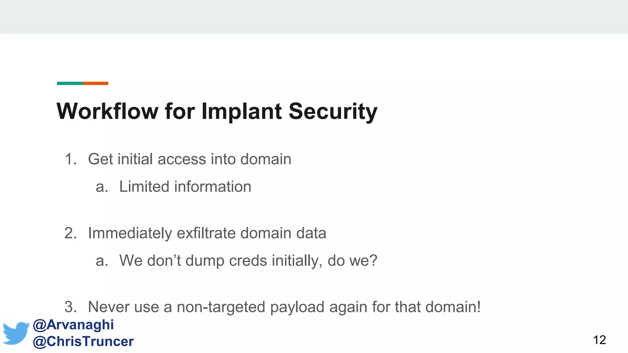 Workflow for Implant Security
1. Get initial access into domain
a. Limited information
2. Immediately exfiltrate domain data
a. We don’t dump creds initially, do we?
3. Never use a non-targeted payload again for that domain!
12
@Arvanaghi
@ChrisTruncer
 