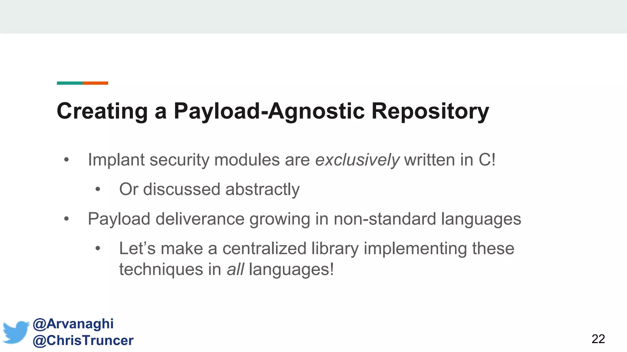 Creating a Payload-Agnostic Repository
• Implant security modules are exclusively written in C!
• Or discussed abstractly
• Payload deliverance growing in non-standard languages
• Let’s make a centralized library implementing these
techniques in all languages!
22
@Arvanaghi
@ChrisTruncer
 