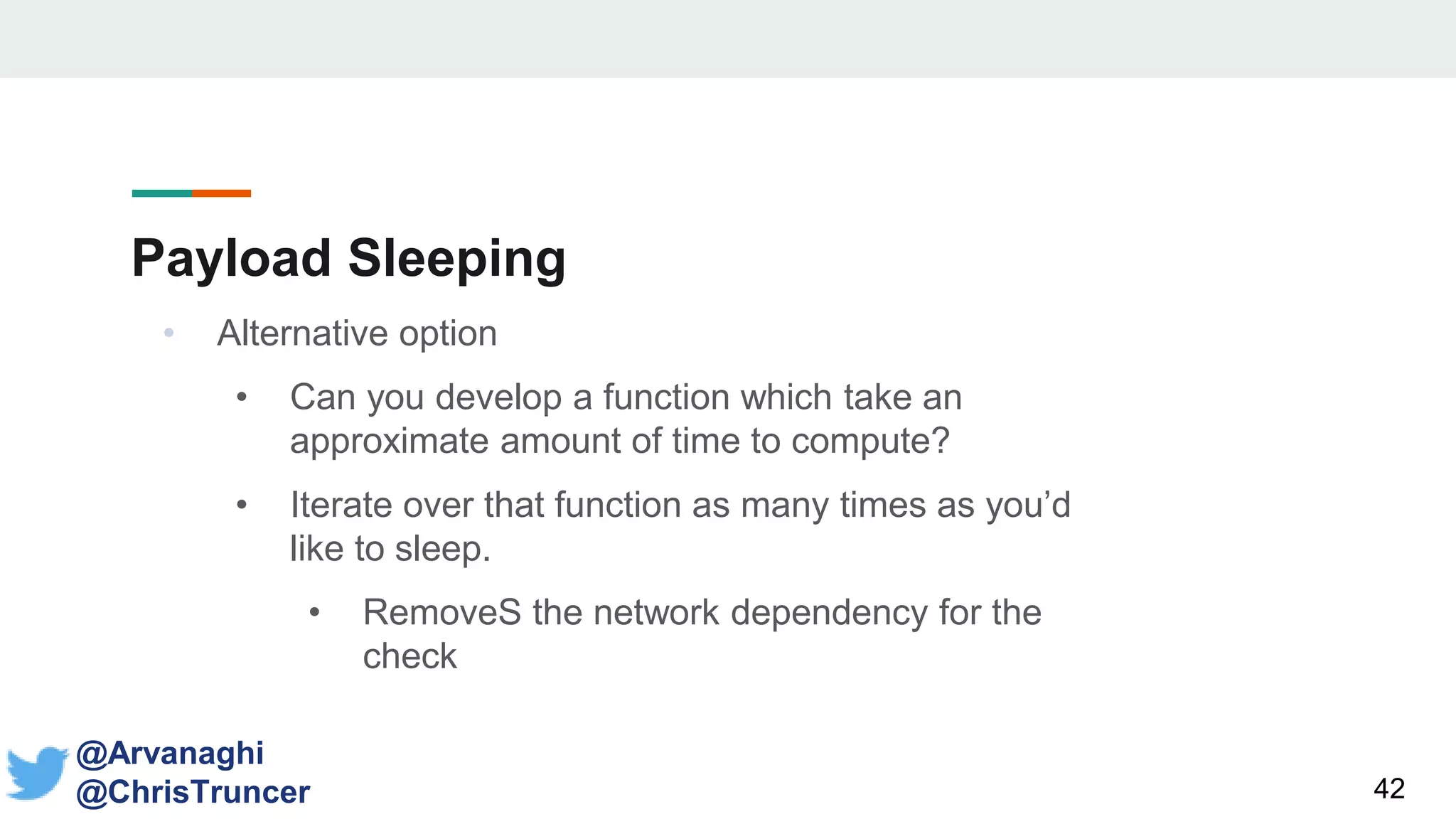 Payload Sleeping
42
@Arvanaghi
@ChrisTruncer
• Alternative option
• Can you develop a function which take an
approximate amount of time to compute?
• Iterate over that function as many times as you’d
like to sleep.
• RemoveS the network dependency for the
check
 