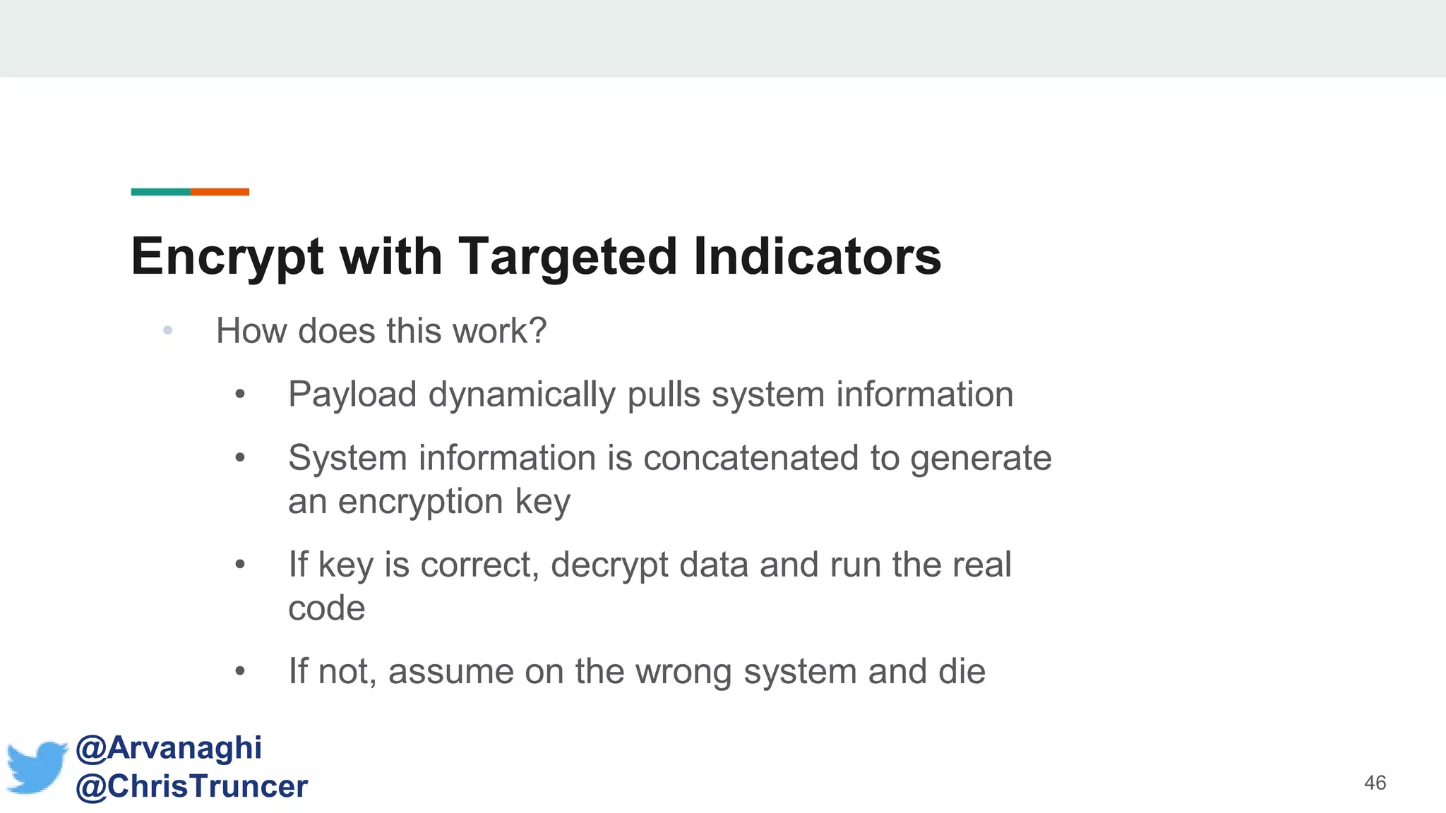 Encrypt with Targeted Indicators
• How does this work?
• Payload dynamically pulls system information
• System information is concatenated to generate
an encryption key
• If key is correct, decrypt data and run the real
code
• If not, assume on the wrong system and die
46
@Arvanaghi
@ChrisTruncer
 