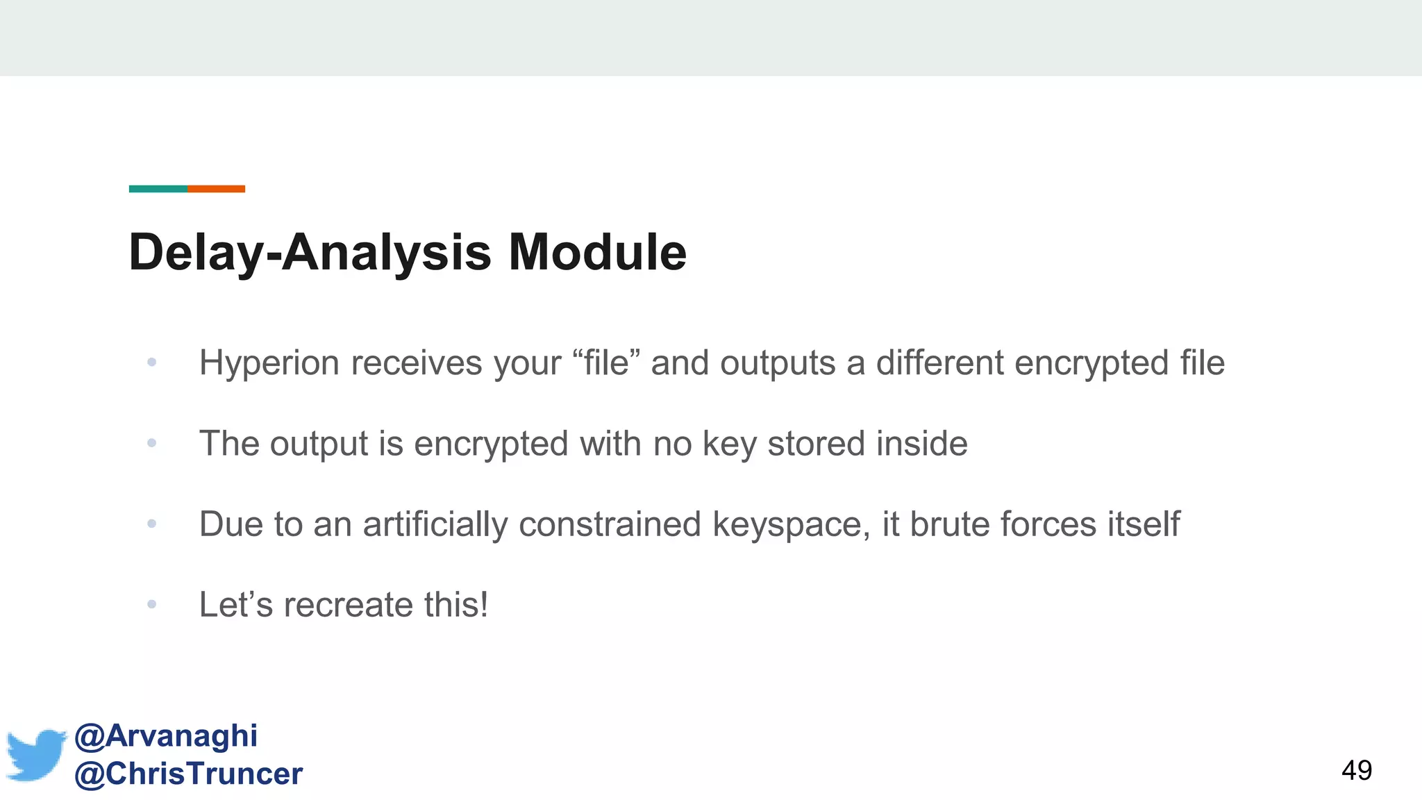 Delay-Analysis Module
• Hyperion receives your “file” and outputs a different encrypted file
• The output is encrypted with no key stored inside
• Due to an artificially constrained keyspace, it brute forces itself
• Let’s recreate this!
49
@Arvanaghi
@ChrisTruncer
 